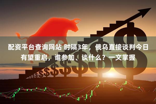 配资平台查询网站 时隔3年，俄乌直接谈判今日有望重启，谁参加、谈什么？一文掌握