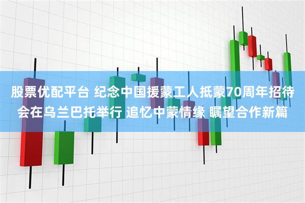 股票优配平台 纪念中国援蒙工人抵蒙70周年招待会在乌兰巴托举行 追忆中蒙情缘 瞩望合作新篇