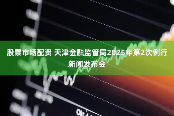 股票市场配资 天津金融监管局2025年第2次例行新闻发布会