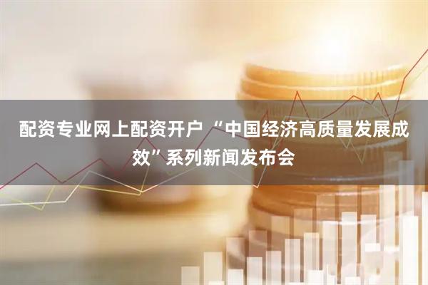 配资专业网上配资开户 “中国经济高质量发展成效”系列新闻发布会