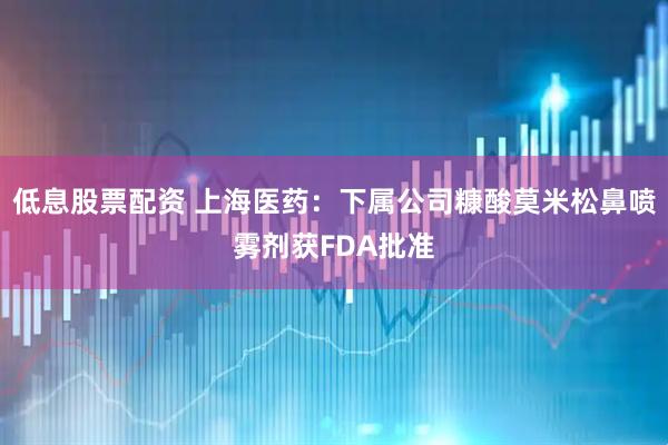 低息股票配资 上海医药：下属公司糠酸莫米松鼻喷雾剂获FDA批准