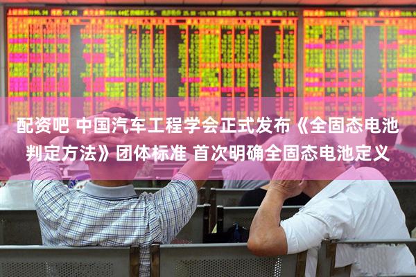 配资吧 中国汽车工程学会正式发布《全固态电池判定方法》团体标准 首次明确全固态电池定义