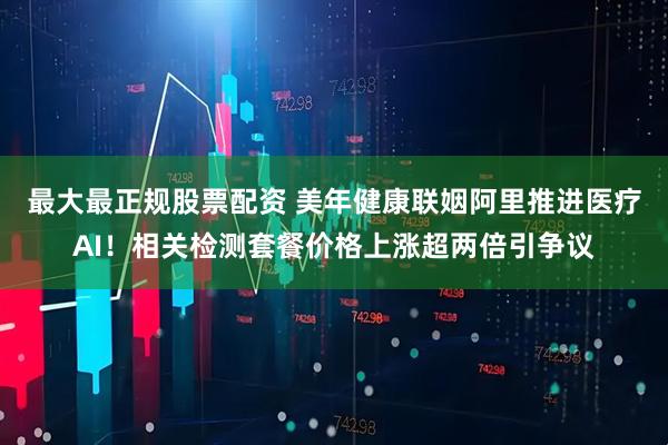 最大最正规股票配资 美年健康联姻阿里推进医疗AI！相关检测套餐价格上涨超两倍引争议
