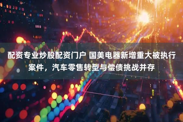 配资专业炒股配资门户 国美电器新增重大被执行案件，汽车零售转型与偿债挑战并存