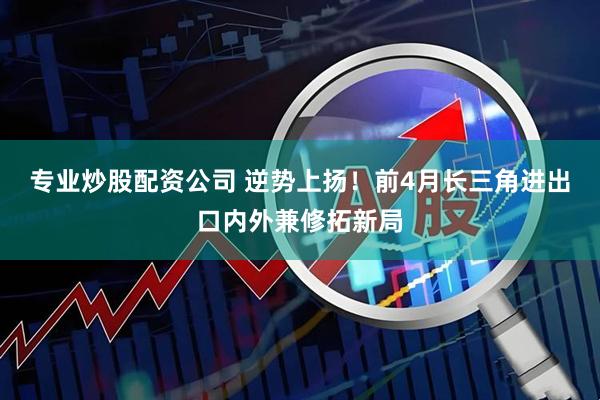专业炒股配资公司 逆势上扬！前4月长三角进出口内外兼修拓新局
