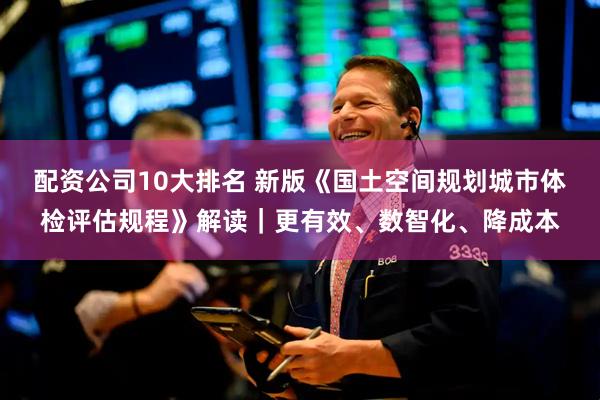 配资公司10大排名 新版《国土空间规划城市体检评估规程》解读｜更有效、数智化、降成本
