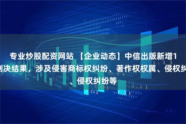 专业炒股配资网站 【企业动态】中信出版新增18件判决结果，涉及侵害商标权纠纷、著作权权属、侵权纠纷等