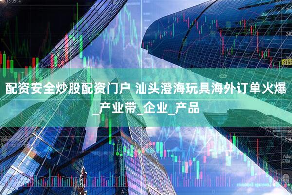 配资安全炒股配资门户 汕头澄海玩具海外订单火爆_产业带_企业_产品