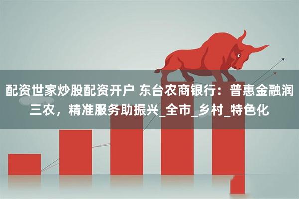 配资世家炒股配资开户 东台农商银行：普惠金融润三农，精准服务助振兴_全市_乡村_特色化