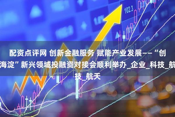 配资点评网 创新金融服务 赋能产业发展——“创融海淀”新兴领域投融资对接会顺利举办_企业_科技_航天