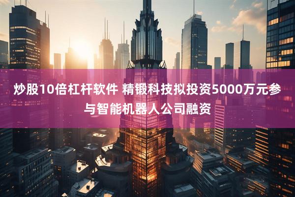 炒股10倍杠杆软件 精锻科技拟投资5000万元参与智能机器人公司融资