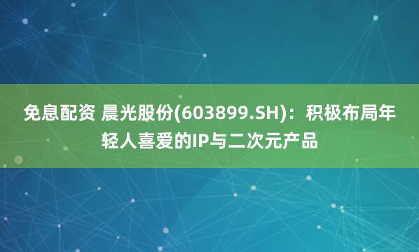 免息配资 晨光股份(603899.SH)：积极布局年轻人喜爱的IP与二次元产品