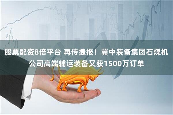 股票配资8倍平台 再传捷报！冀中装备集团石煤机公司高端辅运装备又获1500万订单