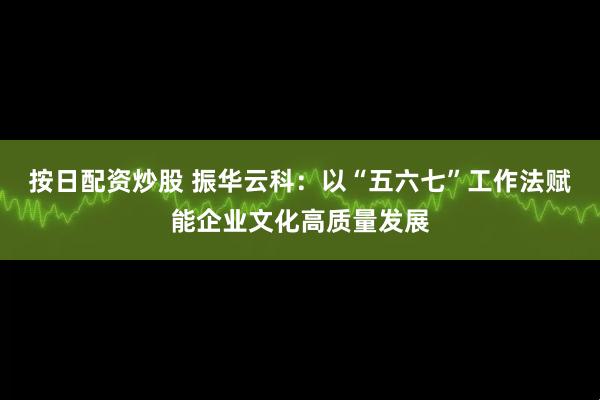 按日配资炒股 振华云科：以“五六七”工作法赋能企业文化高质量发展