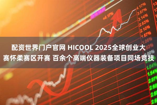 配资世界门户官网 HICOOL 2025全球创业大赛怀柔赛区开赛 百余个高端仪器装备项目同场竞技