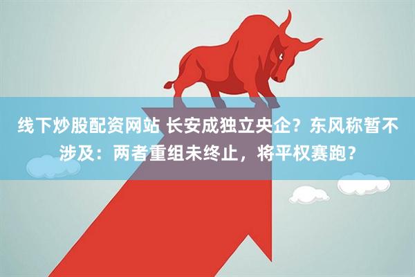 线下炒股配资网站 长安成独立央企？东风称暂不涉及：两者重组未终止，将平权赛跑？