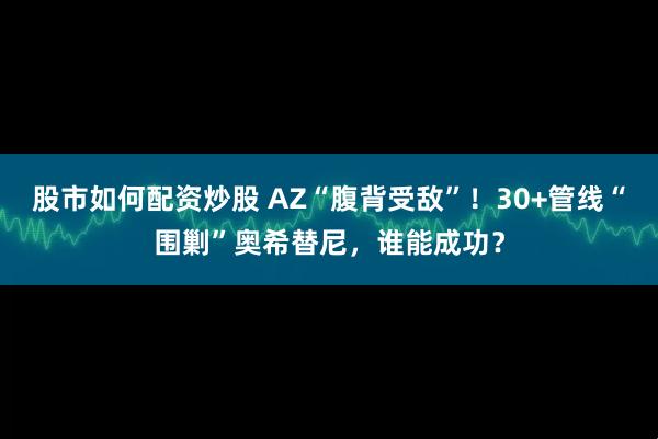 股市如何配资炒股 AZ“腹背受敌”！30+管线“围剿”奥希替尼，谁能成功？
