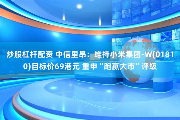 炒股杠杆配资 中信里昂：维持小米集团-W(01810)目标价69港元 重申“跑赢大市”评级