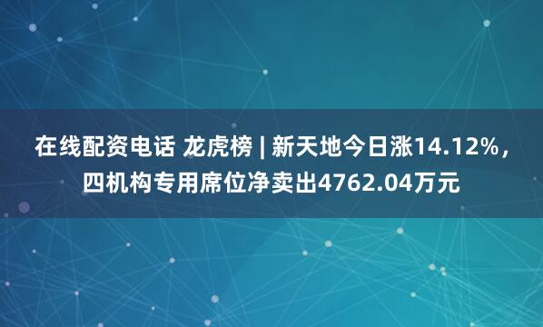在线配资电话 龙虎榜 | 新天地今日涨14.12%，四机构专用席位净卖出4762.04万元
