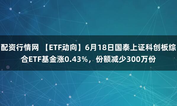 配资行情网 【ETF动向】6月18日国泰上证科创板综合ETF基金涨0.43%，份额减少300万份
