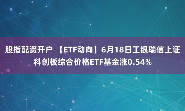 股指配资开户 【ETF动向】6月18日工银瑞信上证科创板综合价格ETF基金涨0.54%