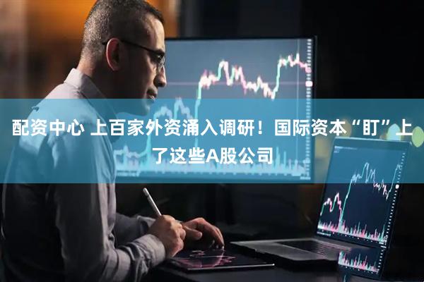 配资中心 上百家外资涌入调研！国际资本“盯”上了这些A股公司
