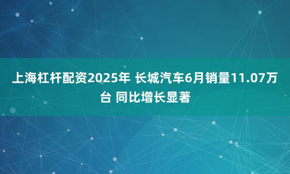 上海杠杆配资2025年 长城汽车6月销量11.07万台 同比增长显著