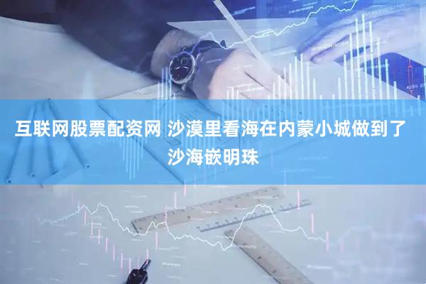 互联网股票配资网 沙漠里看海在内蒙小城做到了 沙海嵌明珠