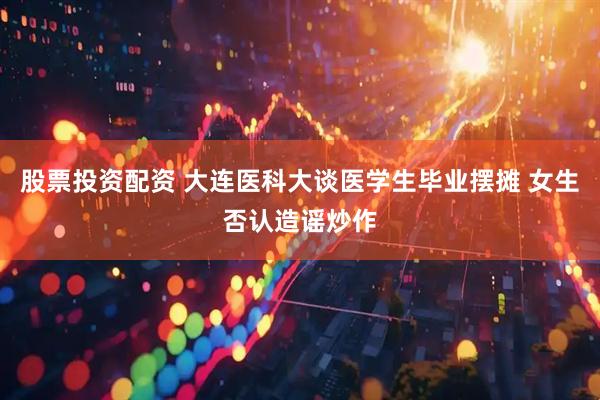 股票投资配资 大连医科大谈医学生毕业摆摊 女生否认造谣炒作