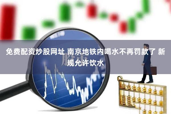 免费配资炒股网址 南京地铁内喝水不再罚款了 新规允许饮水