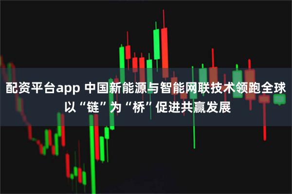 配资平台app 中国新能源与智能网联技术领跑全球 以“链”为“桥”促进共赢发展