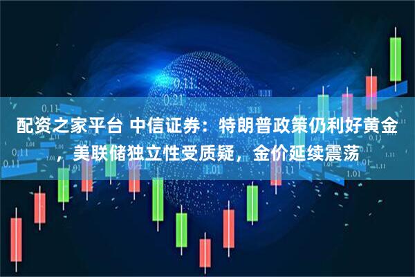 配资之家平台 中信证券：特朗普政策仍利好黄金，美联储独立性受质疑，金价延续震荡