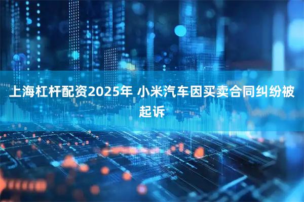 上海杠杆配资2025年 小米汽车因买卖合同纠纷被起诉