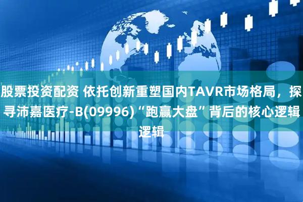 股票投资配资 依托创新重塑国内TAVR市场格局，探寻沛嘉医疗-B(09996)“跑赢大盘”背后的核心逻辑