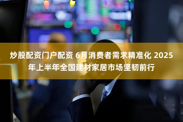 炒股配资门户配资 6月消费者需求精准化 2025年上半年全国建材家居市场坚韧前行