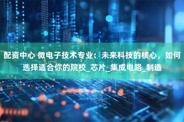 配资中心 微电子技术专业：未来科技的核心，如何选择适合你的院校_芯片_集成电路_制造