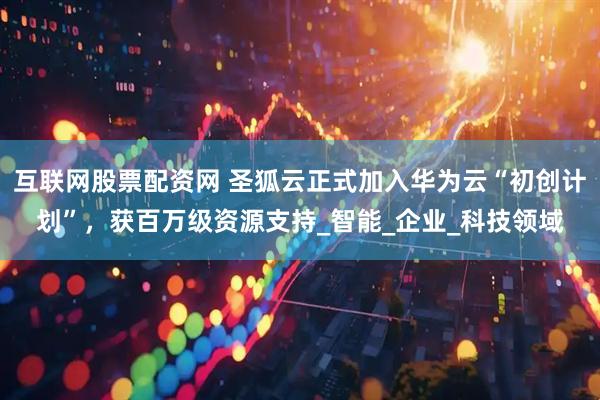 互联网股票配资网 圣狐云正式加入华为云“初创计划”，获百万级资源支持_智能_企业_科技领域