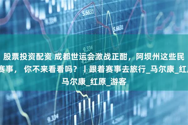 股票投资配资 成都世运会激战正酣，阿坝州这些民族风情赛事， 你不来看看吗？丨跟着赛事去旅行_马尔康_红原_游客