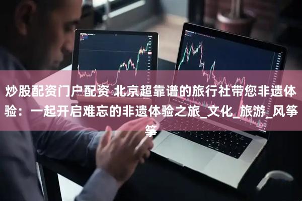 炒股配资门户配资 北京超靠谱的旅行社带您非遗体验：一起开启难忘的非遗体验之旅_文化_旅游_风筝