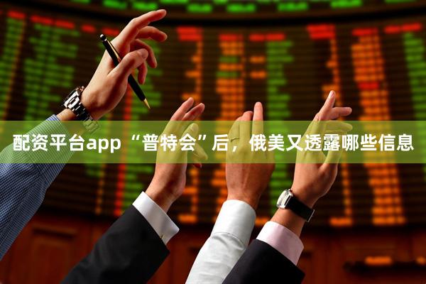 配资平台app “普特会”后，俄美又透露哪些信息