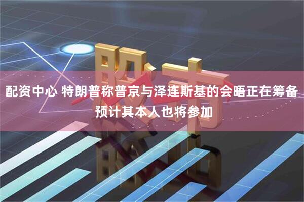 配资中心 特朗普称普京与泽连斯基的会晤正在筹备 预计其本人也将参加