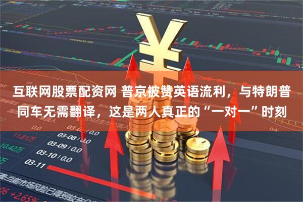 互联网股票配资网 普京被赞英语流利，与特朗普同车无需翻译，这是两人真正的“一对一”时刻