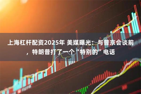 上海杠杆配资2025年 美媒曝光:与普京会谈前,特朗普打了一个“特别的”电话
